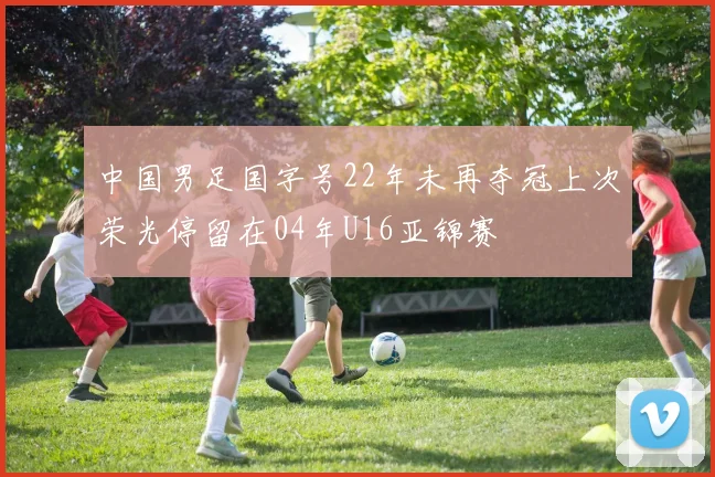 中国男足国字号22年未再夺冠上次荣光停留在04年U16亚锦赛