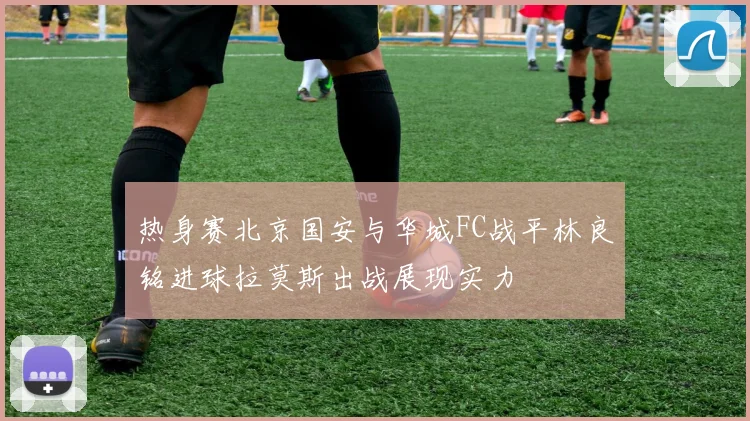 热身赛北京国安与华城FC战平林良铭进球拉莫斯出战展现实力