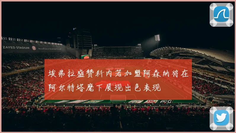 埃弗拉盛赞科内若加盟阿森纳将在阿尔特塔麾下展现出色表现