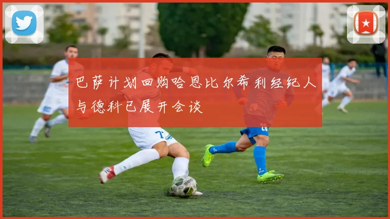 巴萨计划回购哈恩比尔希利经纪人与德科已展开会谈