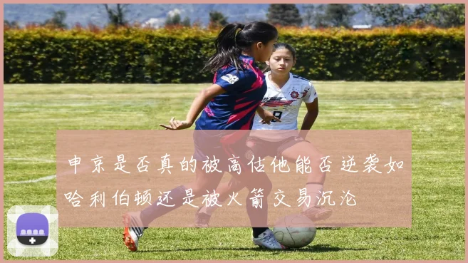 申京是否真的被高估他能否逆袭如哈利伯顿还是被火箭交易沉沦