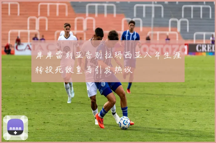 库库雷利亚告别拉玛西亚八年生涯转投死敌皇马引发热议