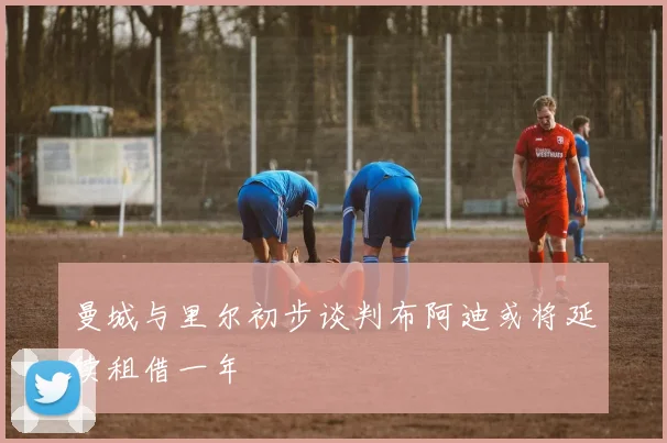 曼城与里尔初步谈判布阿迪或将延续租借一年