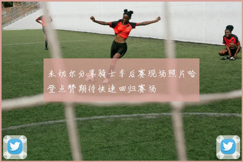米切尔分享骑士季后赛现场照片哈登点赞期待快速回归赛场