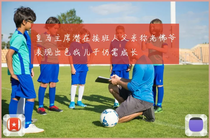 皇马主席潜在接班人父亲称老佛爷表现出色我儿子仍需成长