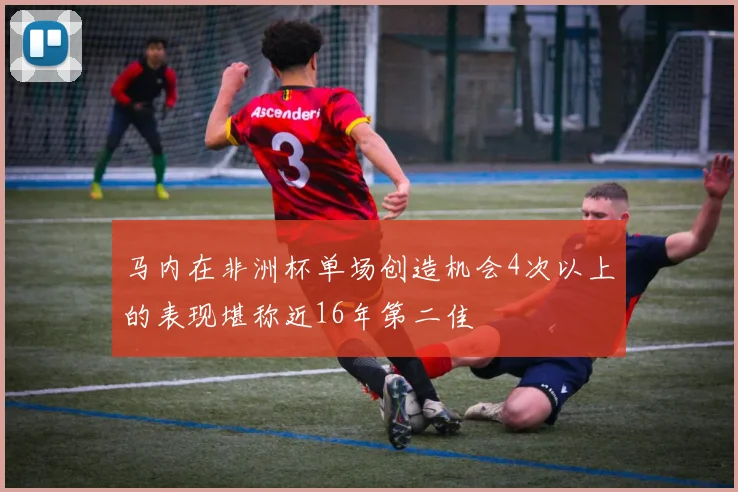 马内在非洲杯单场创造机会4次以上的表现堪称近16年第二佳