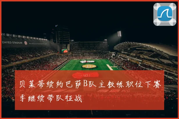 贝莱蒂续约巴萨B队主教练职位下赛季继续带队征战