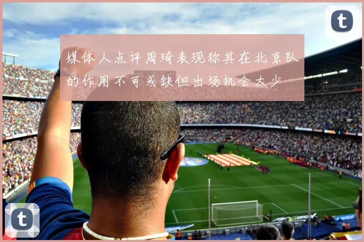 媒体人点评周琦表现称其在北京队的作用不可或缺但出场机会太少