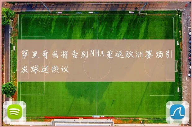 萨里奇或将告别NBA重返欧洲赛场引发球迷热议