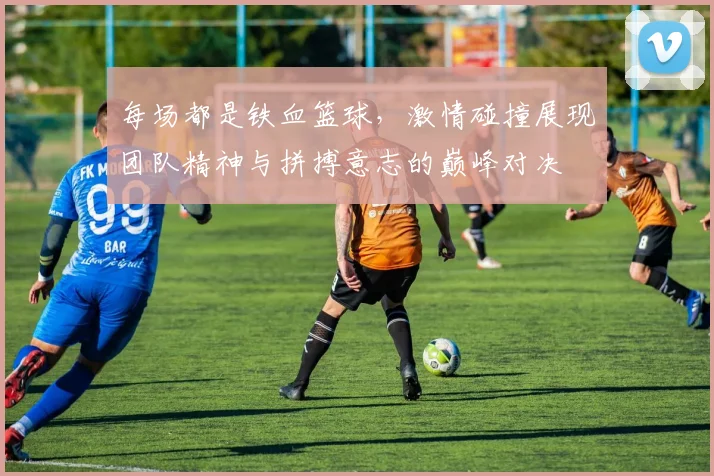 每场都是铁血篮球，激情碰撞展现团队精神与拼搏意志的巅峰对决