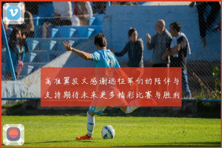 高准翼发文感谢远征军们的陪伴与支持期待未来更多精彩比赛与胜利