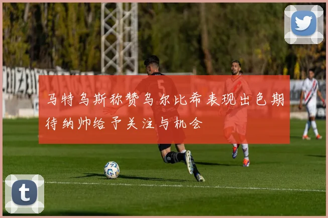 马特乌斯称赞乌尔比希表现出色期待纳帅给予关注与机会