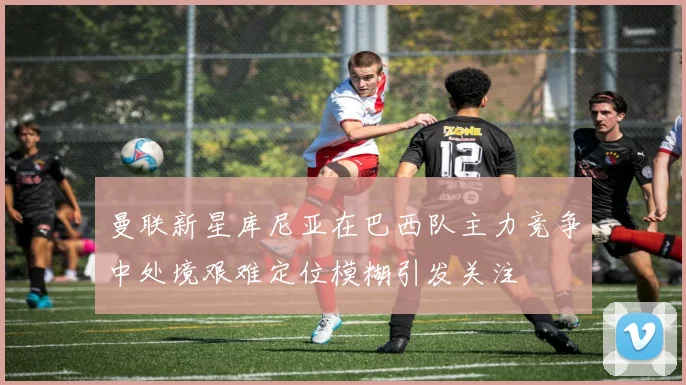 曼联新星库尼亚在巴西队主力竞争中处境艰难定位模糊引发关注
