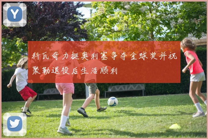 科瓦奇力挺奥利塞争夺金球奖并祝聚勒退役后生活顺利