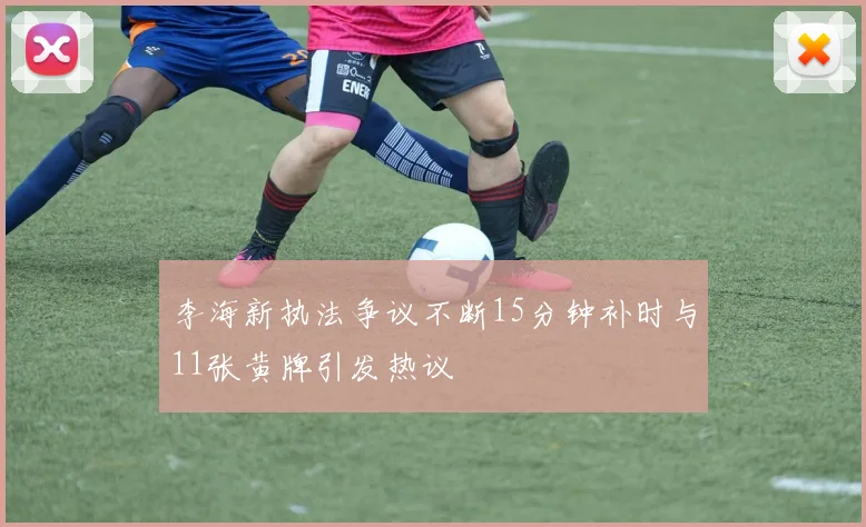 李海新执法争议不断15分钟补时与11张黄牌引发热议