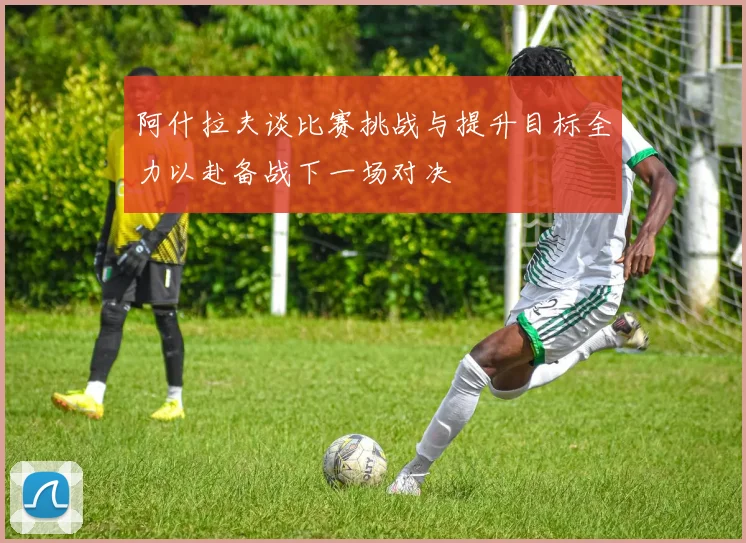 阿什拉夫谈比赛挑战与提升目标全力以赴备战下一场对决