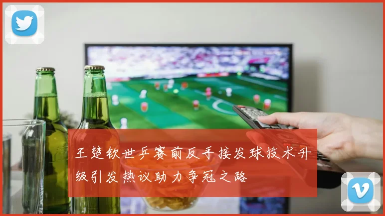 王楚钦世乒赛前反手接发球技术升级引发热议助力争冠之路