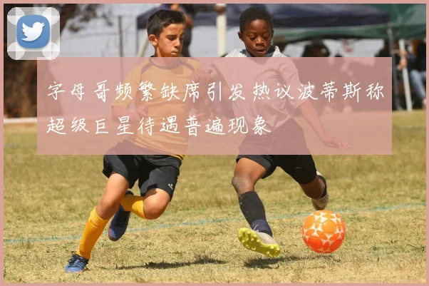 字母哥频繁缺席引发热议波蒂斯称超级巨星待遇普遍现象