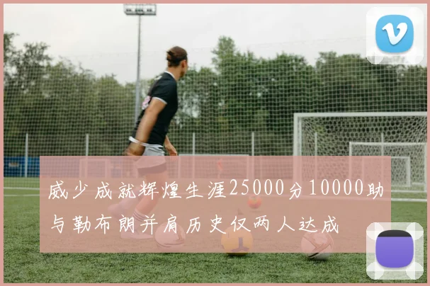 威少成就辉煌生涯25000分10000助与勒布朗并肩历史仅两人达成