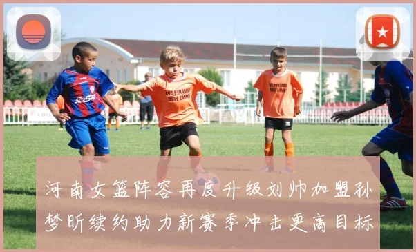 河南女篮阵容再度升级刘帅加盟孙梦昕续约助力新赛季冲击更高目标