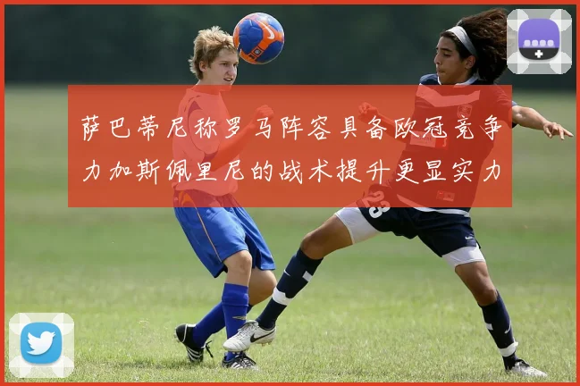 萨巴蒂尼称罗马阵容具备欧冠竞争力加斯佩里尼的战术提升更显实力