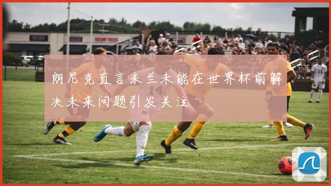 朗尼克直言米兰未能在世界杯前解决未来问题引发关注