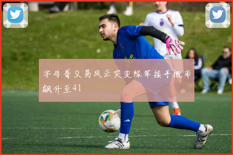 字母哥交易风云突变绿军接手概率飙升至41