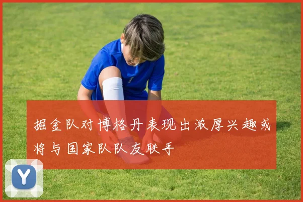 掘金队对博格丹表现出浓厚兴趣或将与国家队队友联手