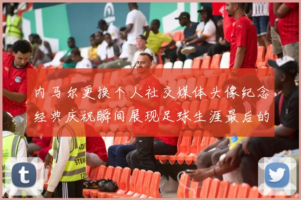 内马尔更换个人社交媒体头像纪念经典庆祝瞬间展现足球生涯最后的辉煌时刻