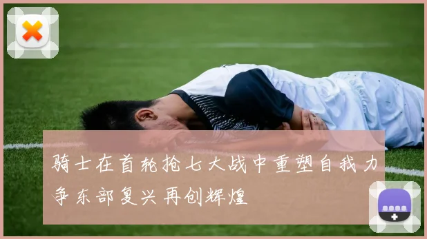 骑士在首轮抢七大战中重塑自我力争东部复兴再创辉煌