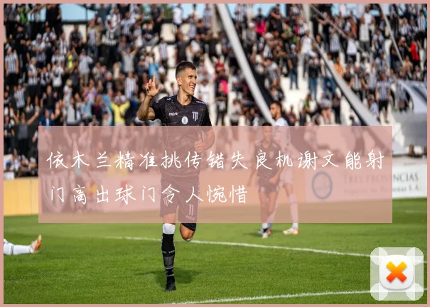 依木兰精准挑传错失良机谢文能射门高出球门令人惋惜