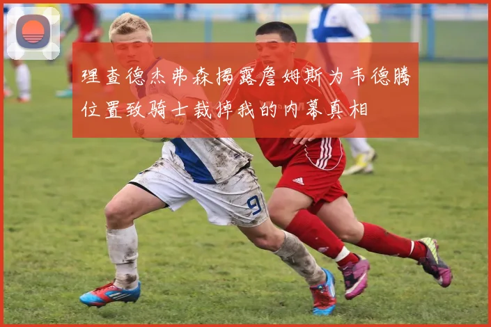 理查德杰弗森揭露詹姆斯为韦德腾位置致骑士裁掉我的内幕真相