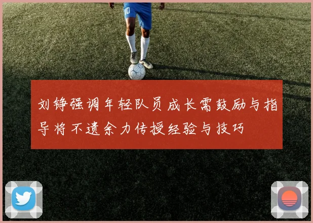 刘铮强调年轻队员成长需鼓励与指导将不遗余力传授经验与技巧
