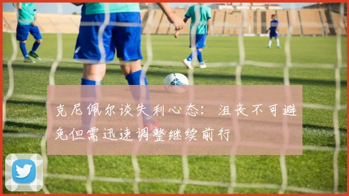 克尼佩尔谈失利心态：沮丧不可避免但需迅速调整继续前行