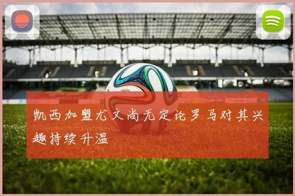 凯西加盟尤文尚无定论罗马对其兴趣持续升温